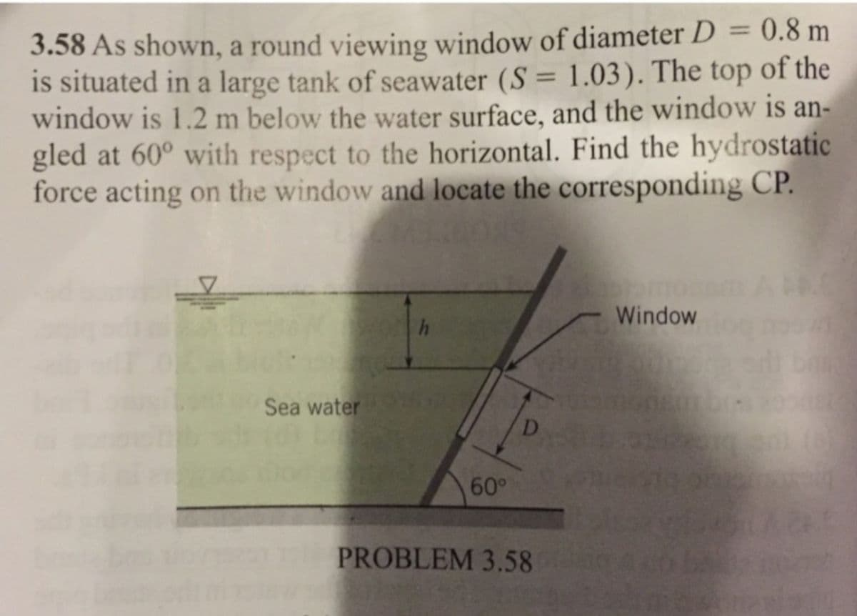 3.58 As shown, a round viewing window of diameter D = 0.8 m
is situated in a large tank of seawater (S = 1.03). The top of the
window is 1.2 m below the water surface, and the window is an-
gled at 60° with respect to the horizontal. Find the hydrostatic
force acting on the window and locate the corresponding CP.
Sea water
h
60°
PROBLEM 3.58
Window
