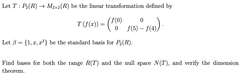 Let T P₂(R) → M2×2(R) be the linear transformation defined by
T (f(x)) = (ƒ(0)
0
f(5) -
–
° ƒ(4)).
Let ẞ= {1, x, x²} be the standard basis for P₂(R).
Find bases for both the range R(T) and the null space N(T), and verify the dimension
theorem.