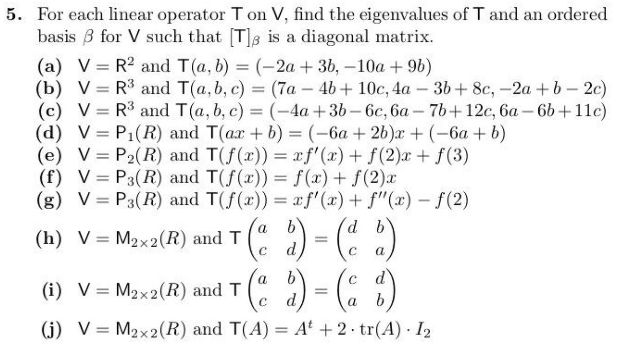 5. For each linear operator T on V, find the eigenvalues of T and an ordered
basis ẞ for V such that [T] is a diagonal matrix.
(a) VR2 and T(a, b)
=
(-2a+3b,-10a + 9b)
(b) VR3 and T(a, b, c) = (7a-4b+ 10c, 4a - 36+ 8c, -2a+b2c)
(c) VR3 and T(a, b, c) = (-4a+3b-6c, 6a-7b+12c, 6a6b+11c)
(d) V P₁(R) and T(ax + b) = (-6a+ 2b)x+(-6a+b)
=
(e) VP2(R) and T(f(x)) = xf'(x) + f(2)x+ƒ(3)
(f) VP3(R) and T(f(x)) = f(x) + f(2)x
(g) VP3(R) and T(f(x)) = xf'(x) + f'(x) − f(2)
(h) VM2x2(R) and T
(i) V M2x2(R) and T
=
( a b ) = ( a b )
9) (d b)
(a b) = ( c d )
(j) V=M2x2(R) and T(A) = A +2.tr(A) 12