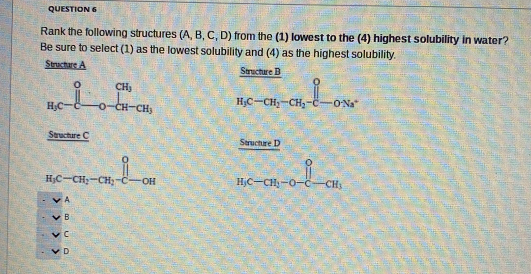 QUESTION 6
Rank the following structures (A, B, C, D) from the (1) lowest to the (4) highest solubility in water?
Be sure to select (1) as the lowest solubility and (4) as the highest solubility.
Structure A
Structure B
CH3
H;C
CH-CH3
H;C-CH,-CH-C-ONa"
Structure C
Structure D
H;C-CH;-CH2-C-OH
H;C-CH-0-C-
CH,
v A
V B
v C
V D
