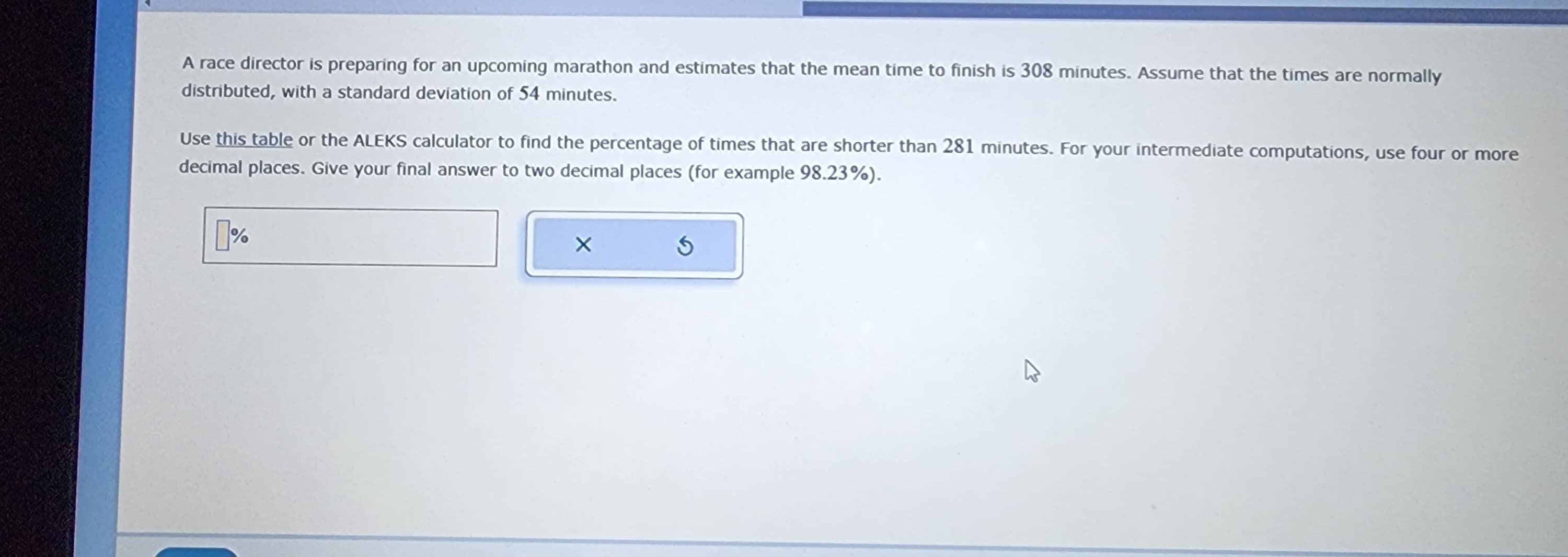 A race director is preparing for an upcoming marathon and estimates that the mean time to finish is 308 minutes. Assume that the times are normally
distributed, with a standard deviation of 54 minutes.
Use this table or the ALEKS calculator to find the percentage of times that are shorter than 281 minutes. For your intermediate computations, use four or more
decimal places. Give your final answer to two decimal places (for example 98.23%).
X