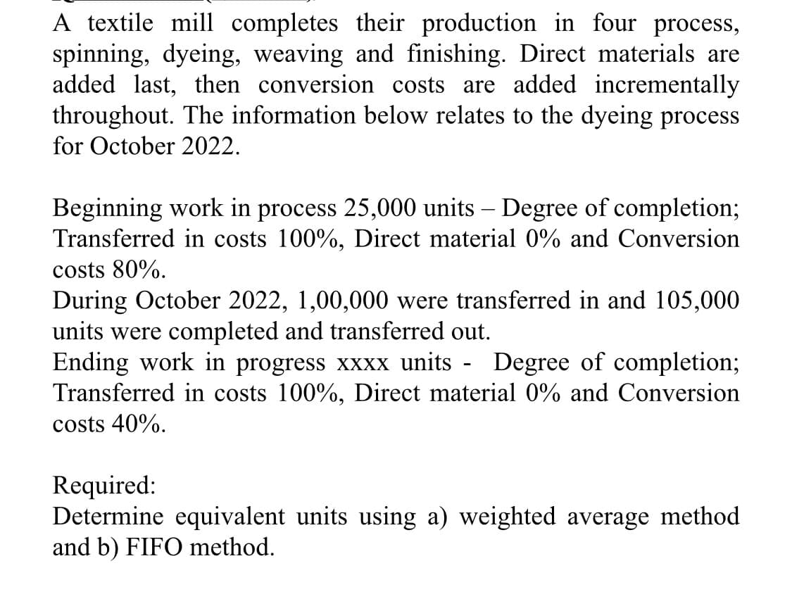 A textile mill completes their production in four process,
spinning, dyeing, weaving and finishing. Direct materials are
added last, then conversion costs are added incrementally
throughout. The information below relates to the dyeing process
for October 2022.
Beginning work in process 25,000 units - Degree of completion;
Transferred in costs 100%, Direct material 0% and Conversion
costs 80%.
During October 2022, 1,00,000 were transferred in and 105,000
units were completed and transferred out.
Ending work in progress xxxx units - Degree of completion;
Transferred in costs 100%, Direct material 0% and Conversion
costs 40%.
Required:
Determine equivalent units using a) weighted average method
and b) FIFO method.