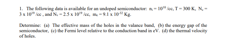 1. The following data is available for an undoped semiconductor: n; = 1010 /cc, T = 300 K, N =
3 x 1019 /cc , and N, = 2.5 x 1019 /cc, me = 9.1 x 10-32 Kg.
Determine: (a) The effective mass of the holes in the valance band, (b) the energy gap of the
semiconductor, (c) the Fermi level relative to the conduction band in eV. (d) the thermal velocity
of holes.
