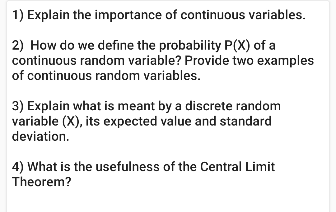 1) Explain the importance of continuous variables.
2) How do we define the probability P(X) of a
continuous random variable? Provide two examples
of continuous random variables.
3) Explain what is meant by a discrete random
variable (X), its expected value and standard
deviation.
4) What is the usefulness of the Central Limit
Theorem?
