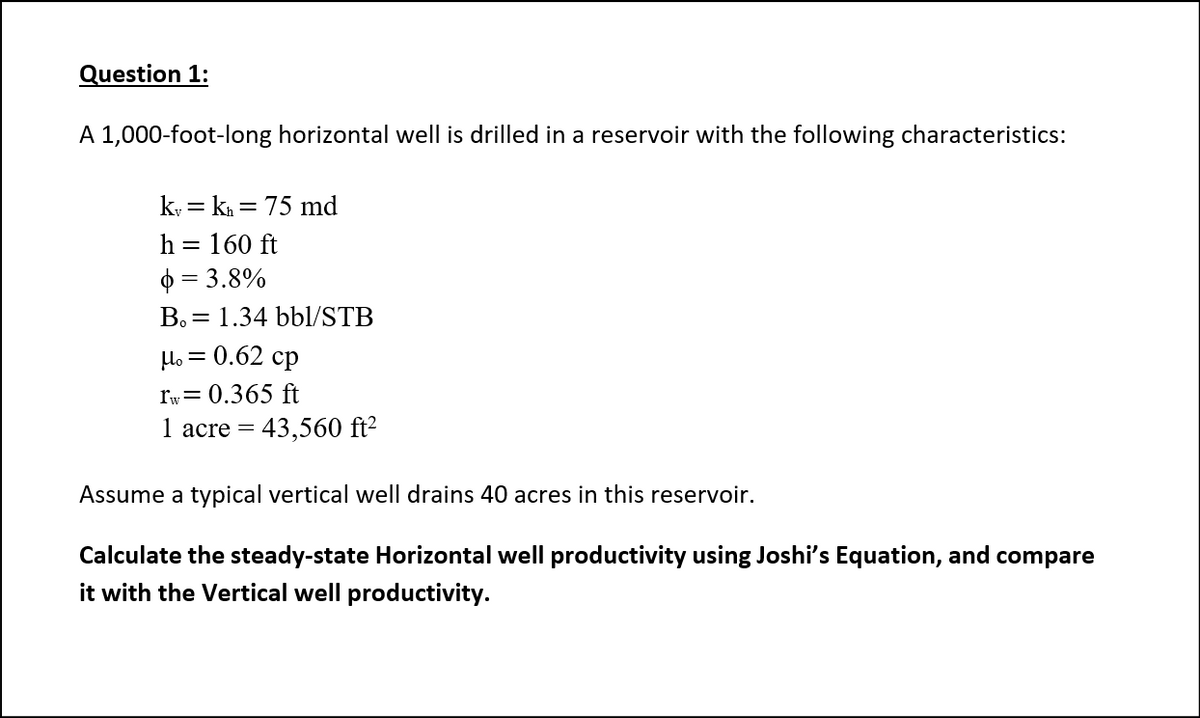 Question 1:
A 1,000-foot-long horizontal well is drilled in a reservoir with the following characteristics:
k, = k = 75 md
h = 160 ft
$ = 3.8%
Bo = 1.34 bbl/STB
Ho = 0.62 cp
rw= 0.365 ft
I acre
= 43,560 ft2
Assume a typical vertical well drains 40 acres in this reservoir.
Calculate the steady-state Horizontal well productivity using Joshi's Equation, and compare
it with the Vertical well productivity.
