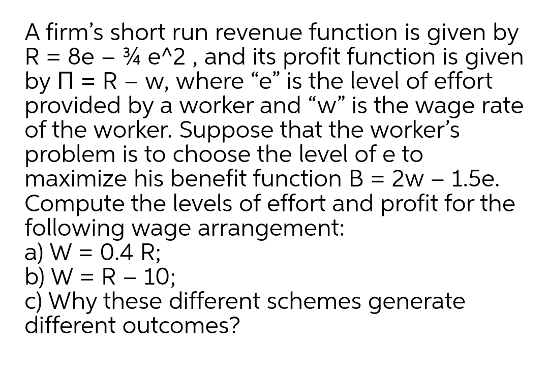A firm's short run revenue function is given by
R = 8e – 4 e^2, and its profit function is given
by N = R – w, where "e" is the level of effort
provided by a worker and "w" is the wage rate
of the worker. Suppose that the worker's
problem is to choose the level of e to
maximize his benefit function B = 2w – 1.5e.
Compute the levels of effort and profit for the
following wage arrangement:
a) W = 0.4 R;
b) W = R – 10;
c) Why these different schemes generate
different outcomes?
