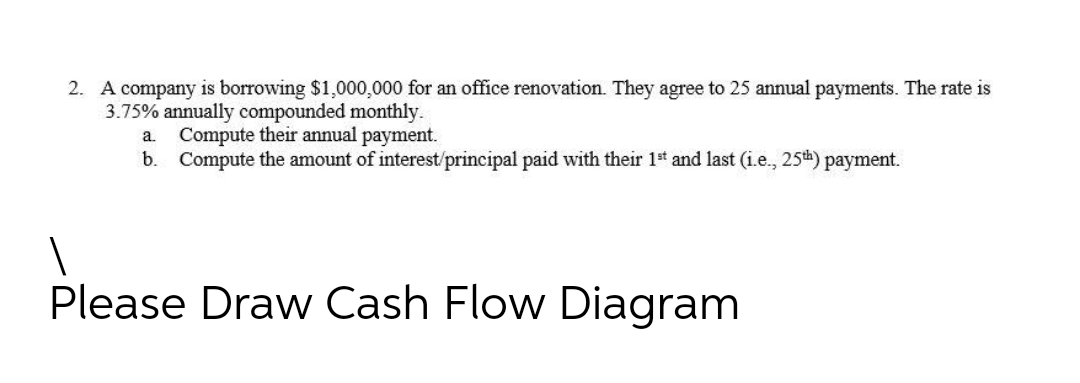 2. A company is borrowing $1,000,000 for an office renovation. They agree to 25 annual payments. The rate is
3.75% annually compounded monthly.
Compute their annual payment.
b. Compute the amount of interest/principal paid with their 1t and last (i.e., 25th) payment.
a.
Please Draw Cash Flow Diagram
