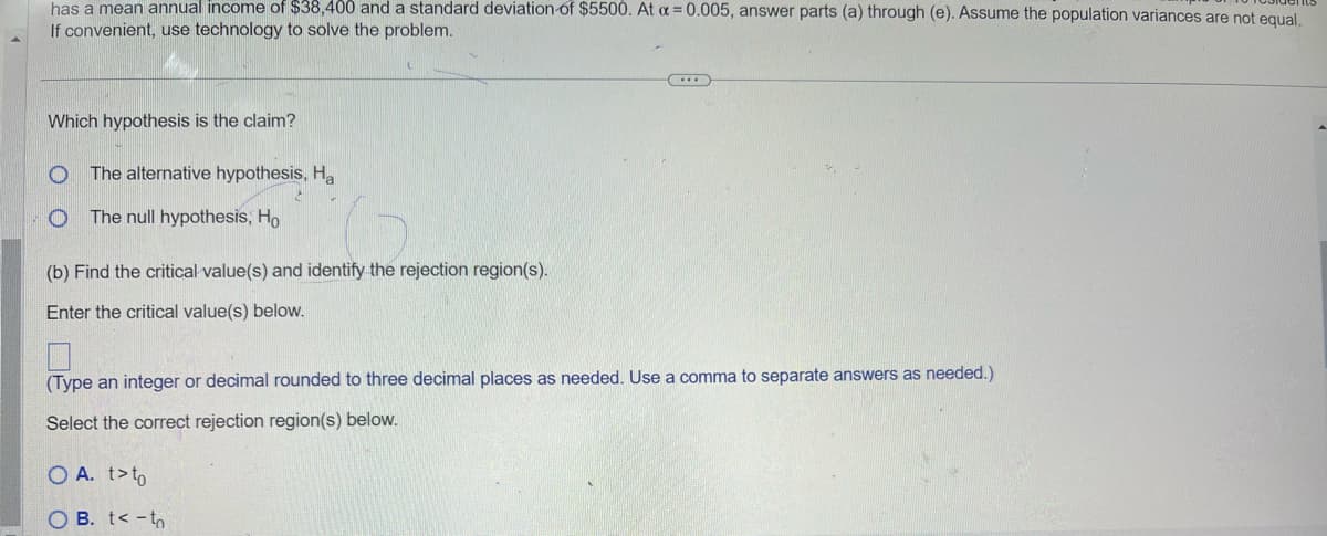 has a mean annual income of $38,400 and a standard deviation of $5500. At a = 0.005, answer parts (a) through (e). Assume the population variances are not equal.
If convenient, use technology to solve the problem.
Which hypothesis is the claim?
O The alternative hypothesis, Ha
O The null hypothesis, Ho
(b) Find the critical value(s) and identify the rejection region(s).
Enter the critical value(s) below.
(Type an integer or decimal rounded to three decimal places as needed. Use a comma to separate answers as needed.)
Select the correct rejection region(s) below.
O A. t>to
OB. <-