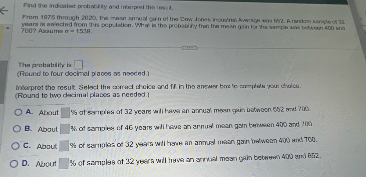 ←
Find the indicated probability and interpret the result.
From 1975 through 2020, the mean annual gain of the Dow Jones Industrial Average was 652. A random sample of 32
years is selected from this population. What is the probability that the mean gain for the sample was between 400 and
700? Assume σ = 1539.
The probability is☐ .
(Round to four decimal places as needed.)
Interpret the result. Select the correct choice and fill in the answer box to complete your choice.
(Round to two decimal places as needed.)
A. About
B. About
OC. About
D. About
% of samples of 32 years will have an annual mean gain between 652 and 700.
% of samples of 46 years will have an annual mean gain between 400 and 700.
% of samples of 32 years will have an annual mean gain between 400 and 700.
% of samples of 32 years will have an annual mean gain between 400 and 652.