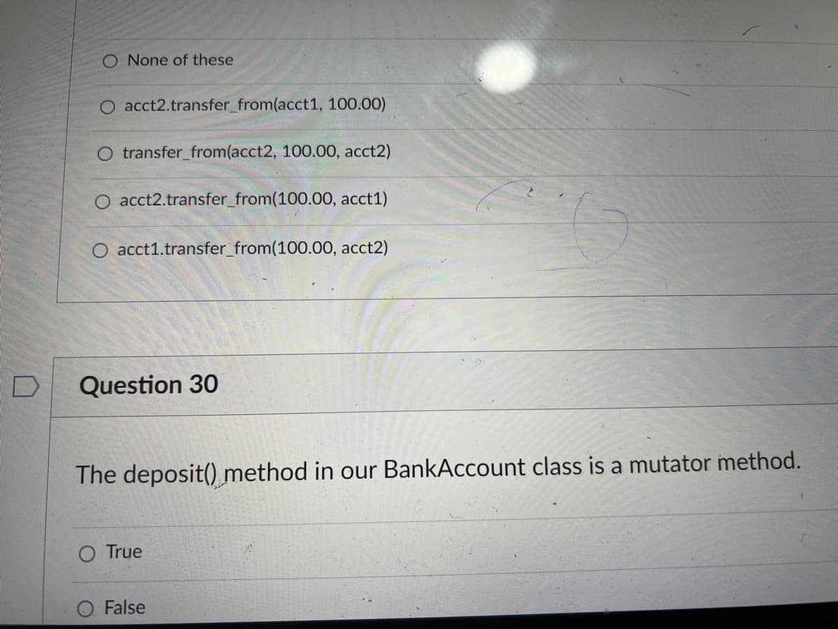 O None of these
acct2.transfer_from(acct1, 100.00)
O transfer_from(acct2, 100.00, acct2)
acct2.transfer from (100.00, acct1)
O acct1.transfer_from(100.00, acct2)
D
Question 30
The deposit() method in our BankAccount class is a mutator method.
O True
O False