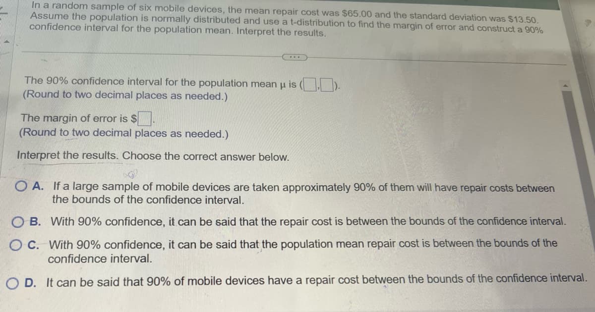 In a random sample of six mobile devices, the mean repair cost was $65.00 and the standard deviation was $13.50.
Assume the population is normally distributed and use a t-distribution to find the margin of error and construct a 90%
confidence interval for the population mean. Interpret the results.
The 90% confidence interval for the population mean μ is (.).
(Round to two decimal places as needed.)
The margin of error is $
(Round to two decimal places as needed.)
Interpret the results. Choose the correct answer below.
OA. If a large sample of mobile devices are taken approximately 90% of them will have repair costs between
the bounds of the confidence interval.
OB. With 90% confidence, it can be said that the repair cost is between the bounds of the confidence interval.
OC. With 90% confidence, it can be said that the population mean repair cost is between the bounds of the
confidence interval.
OD. It can be said that 90% of mobile devices have a repair cost between the bounds of the confidence interval.