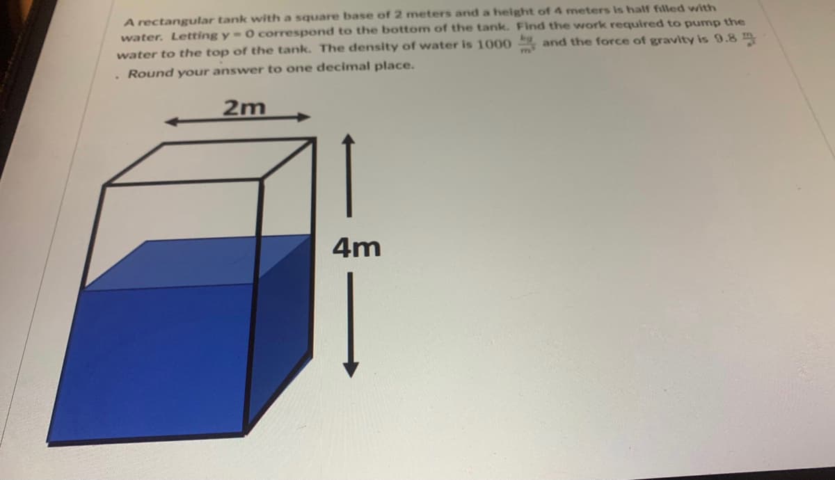 A rectangular tank with a square base of 2 meters and a height of 4 meters is half filled with
water. Letting y = 0 correspond to the bottom of the tank. Find the work required to pump the
water to the top of the tank. The density of water is 1000 and the force of gravity is 9.8
Round your answer to one decimal place.
2m
4m
m
