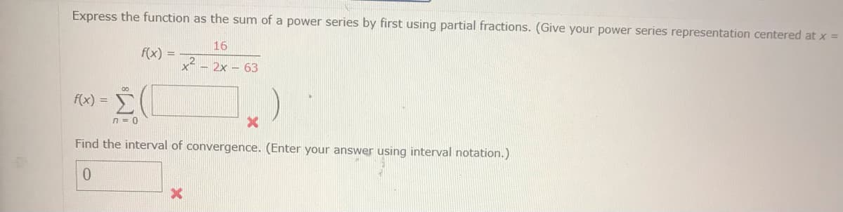 N
Express the function as the sum of a power series by first using partial fractions. (Give your power series representation centered at x =
f(x) =
00
n = 0
f(x) =
x²
16
- 2x - 63
Find the interval of convergence. (Enter your answer using interval notation.)
0