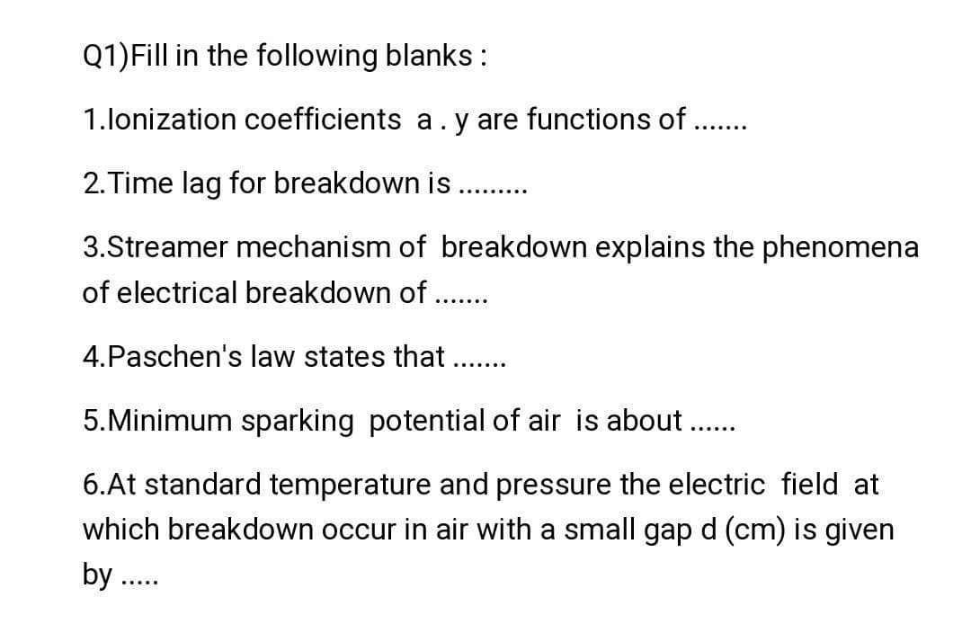 Q1)Fill in the following blanks :
1.lonization coefficients a .y are functions of .......
2.Time lag for breakdown is ......
3.Streamer mechanism of breakdown explains the phenomena
of electrical breakdown of .......
4.Paschen's law states that .......
5. Minimum sparking potential of air is about .......
6.At standard temperature and pressure the electric field at
which breakdown occur in air with a small gap d (cm) is given
by .....