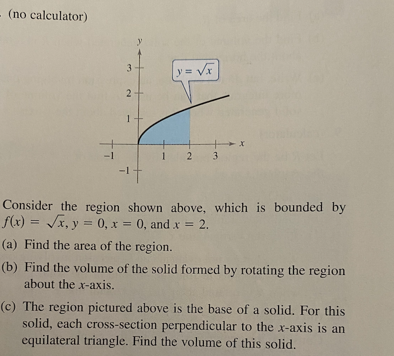 - (no calculator)
y
3.
y= Vx
+
1.
-1
2 3
Consider the region shown above, which is bounded by
f(x) = /x, y = 0, x = 0, and x = 2.
%3D
%3D
(a) Find the area of the region.
(b) Find the volume of the solid formed by rotating the region
about the x-axis.
(c) The region pictured above is the base of a solid. For this
solid, each cross-section perpendicular to the x-axis is an
equilateral triangle. Find the volume of this solid.
2.
