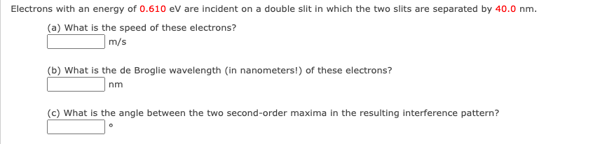 Electrons with an energy of 0.610 eV are incident on a double slit in which the two slits are separated by 40.0 nm.
(a) What is the speed of these electrons?
m/s
(b) What is the de Broglie wavelength (in nanometers!) of these electrons?
nm
(c) What is the angle between the two second-order maxima in the resulting interference pattern?
