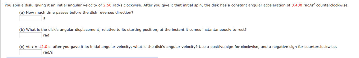 You spin a disk, giving it an initial angular velocity of 2.50 rad/s clockwise. After you give it that initial spin, the disk has a constant angular acceleration of 0.400 rad/s? counterclockwise.
(a) How much time passes before the disk reverses direction?
(b) What is the disk's angular displacement, relative to its starting position, at the instant it comes instantaneously to rest?
rad
(c) At t = 12.0 s after you gave it its initial angular velocity, what is the disk's angular velocity? Use a positive sign for clockwise, and a negative sign for counterclockwise.
rad/s
