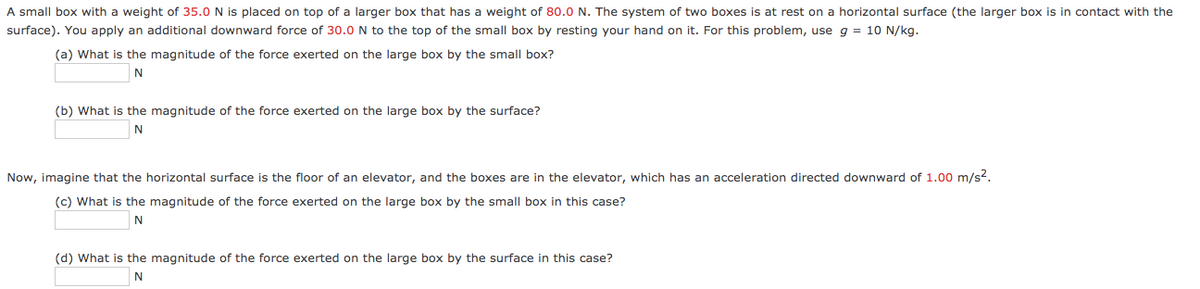 A small box with a weight of 35.0 N is placed on top of a larger box that has a weight of 80.0 N. The system of two boxes is at rest on a horizontal surface (the larger box is in contact with the
surface). You apply an additional downward force of 30.0 N to the top of the small box by resting your hand on it. For this problem, use g = 10 N/kg.
(a) What is the magnitude of the force exerted on the large box by the small box?
(b) What is the magnitude of the force exerted on the large box by the surface?
Now, imagine that the horizontal surface is the floor of an elevator, and the boxes are in the elevator, which has an acceleration directed downward of 1.00 m/s?.
(c) What is the magnitude of the force exerted on the large box by the small box in this case?
(d) What is the magnitude of the force exerted on the large box by the surface in this case?
N
