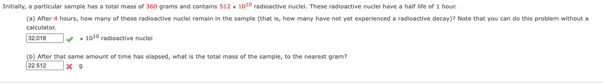 Initially, a particular sample has a total mass of 360 grams and contains 512 x 1010 radioactive nuclei. These radioactive nuclei have a half life of 1 hour.
(a) After 4 hours, how many of these radioactive nuclei remain in the sample (that is, how many have not yet experienced a radioactive decay)? Note that you can do this problem without a
calculator.
32.018
x 1010 radioactive nuclei
(b) After that same amount of time has elapsed, what is the total mass of the sample, to the nearest gram?
22.512
