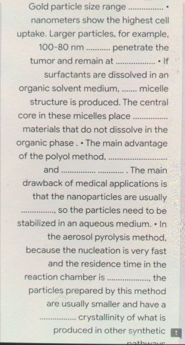 Gold particle size range
nanometers show the highest cell
uptake. Larger particles, for example,
100-80 nm .. penetrate the
. ...
tumor and remain at.
surfactants are dissolved in an
organic solvent medium, . micelle
structure is produced. The central
core in these micelles place .
materials that do not dissolve in the
organic phase. . The main advantage
of the polyol method, .
and .
***.*....... . |he main
drawback of medical applications is
that the nanoparticles are usually
so the particles need to be
stabilized in an aqueous medium. • In
the aerosol pyrolysis method,
because the nucleation is very fast
and the residence time in the
reaction chamber is . . the
particles prepared by this method
are usually smaller and have a
crystallinity of what is
produced in other synthetic
..****..
pathwave
