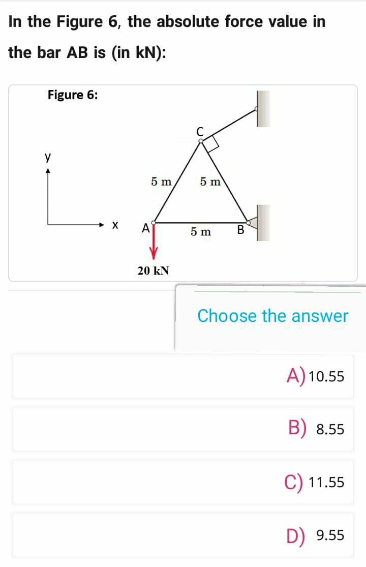 In the Figure 6, the absolute force value in
the bar AB is (in kN):
Figure 6:
y
5 m
A
20 kN
5 m
5 m
B
Choose the answer
A) 10.55
B) 8.55
C) 11.55
D) 9.55