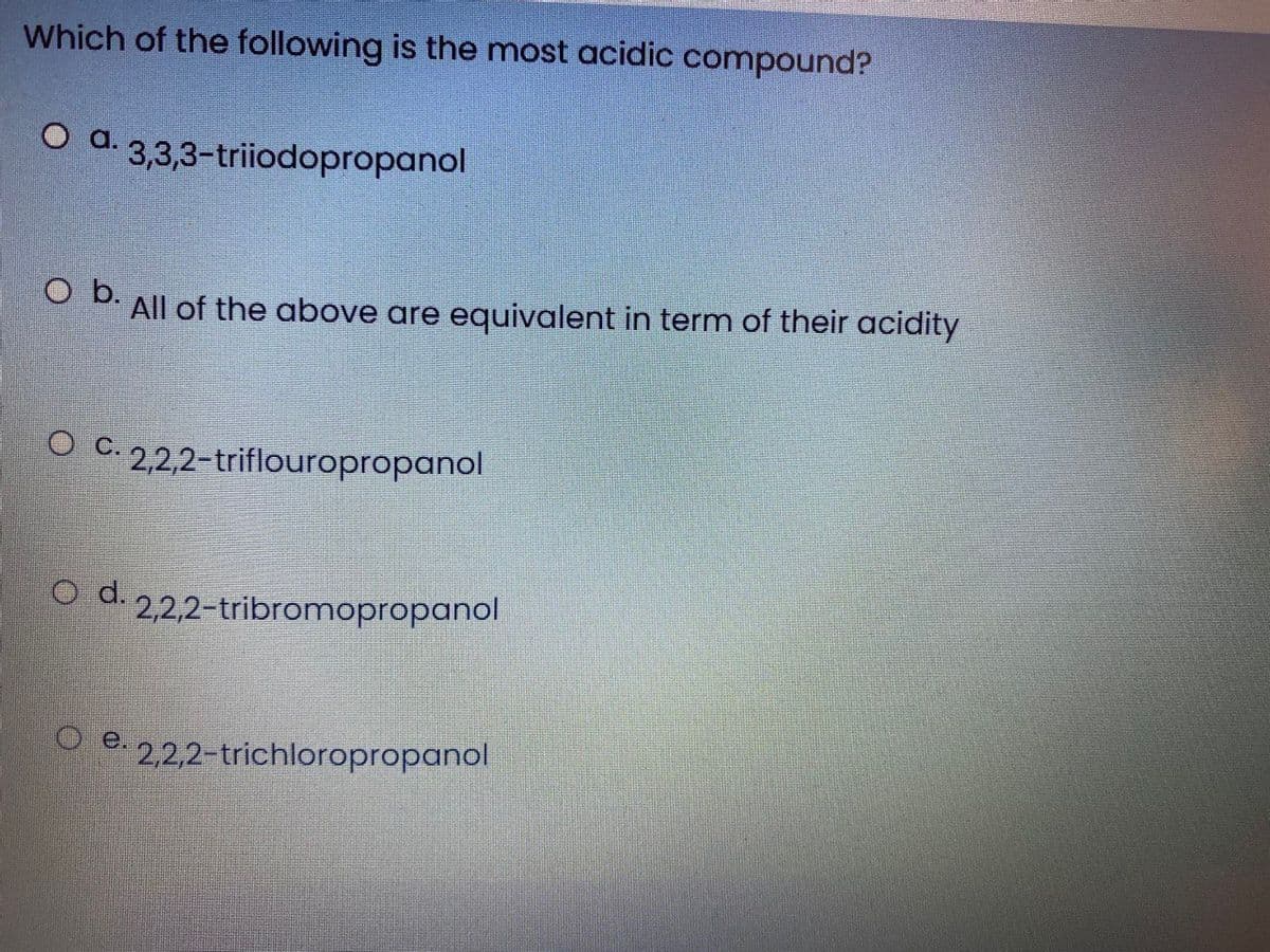 Which of the following is the most acidic compound?
O d. 3,3,3-triiodopropanol
All of the above are equivalent in term of their acidity
.
O C. 2,2,2-triflouropropanol
O d. 22,2-tribromopropanol
O e. 2,2,2-trichloropropanol
