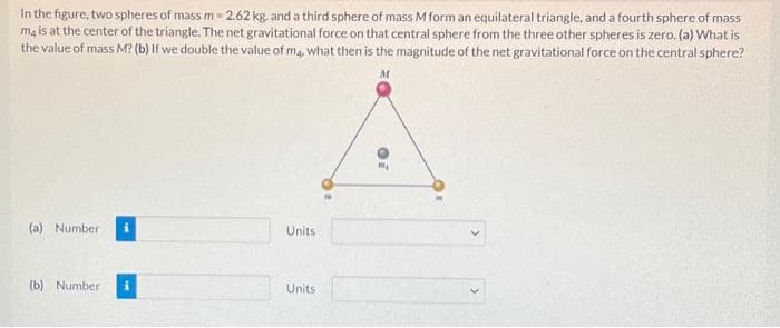 In the figure, two spheres of mass m= 2.62 kg. and a third sphere of mass M form an equilateral triangle, and a fourth sphere of mass
m4 is at the center of the triangle. The net gravitational force on that central sphere from the three other spheres is zero. (a) What is
the value of mass M? (b) If we double the value of m4. what then is the magnitude of the net gravitational force on the central sphere?
(a) Number
(b) Number
Units
Units