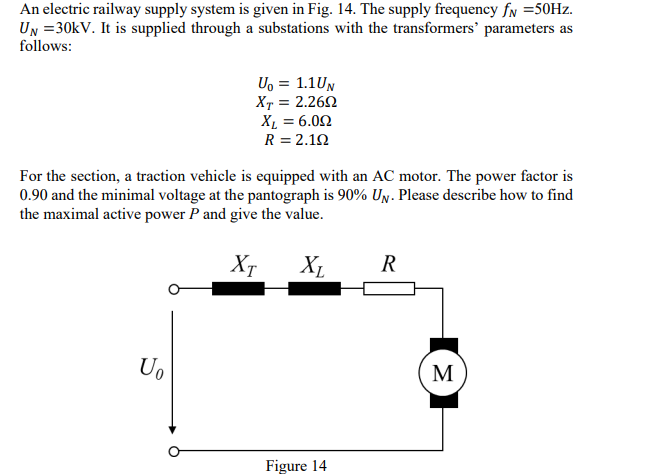 An electric railway supply system is given in Fig. 14. The supply frequency fN =50Hz.
UN = 30kV. It is supplied through a substations with the transformers' parameters as
follows:
U₁ = 1.1UN
XT = 2.2602
XL = 6.00
R = 2.192
For the section, a traction vehicle is equipped with an AC motor. The power factor is
0.90 and the minimal voltage at the pantograph is 90% UN. Please describe how to find
the maximal active power P and give the value.
Uo
Хт
XL
R
Figure 14
M