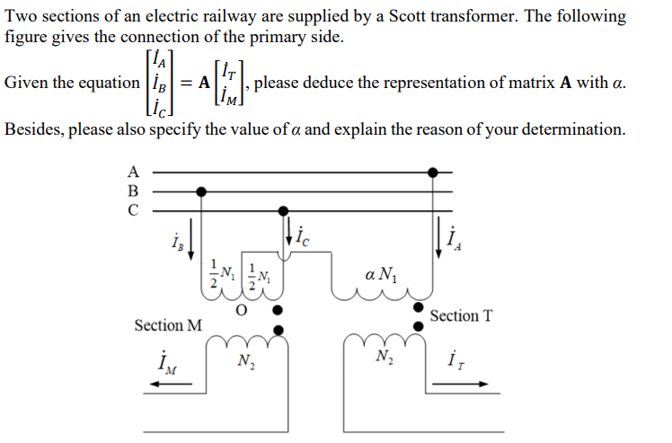 Two sections of an electric railway are supplied by a Scott transformer. The following
figure gives the connection of the primary side.
ΓΙΑ
Given the equation
, please deduce the representation of matrix A with a.
Besides, please also specify the value of a and explain the reason of your determination.
WW
ic
α Νι
ABC
12
Section T
Section M
N₂
N₂