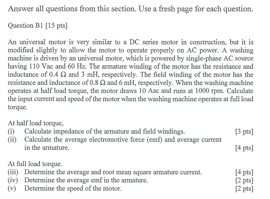 Answer all questions from this section. Use a fresh page for each question.
Question B1 [15 pts]
An universal motor is very similar to a DC series motor in construction, but it is
modified slightly to allow the motor to operate properly on AC power. A washing
machine is driven by an universal motor, which is powered by single-phase AC source
having 110 Vac and 60 Hz. The armature winding of the motor has the resistance and
inductance of 0.4 Q2 and 3 mH, respectively. The field winding of the motor has the
resistance and inductance of 0.8 02 and 6 mH, respectively. When the washing machine
operates at half load torque, the motor draws 10 Aac and runs at 1000 rpm. Calculate
the input current and speed of the motor when the washing machine operates at full load
torque.
At half load torque,
(i) Calculate impedance of the armature and field windings.
[3 pts]
(ii) Calculate the average electromotive force (emf) and average current
in the armature.
[4 pts]
At full load torque.
(iii) Determine the average and root mean square armature current.
[4 pts]
(iv) Determine the average emf in the armature.
[2 pts]
(v) Determine the speed of the motor.
[2 pts]