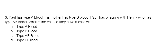 3. Paul has type A blood. His mother has type B blood. Paul has offspring with Penny who has
type AB blood. What is the chance they have a child with...
a. Type A Blood
b.
Type B Blood
c. Type AB Blood
d. Type O Blood