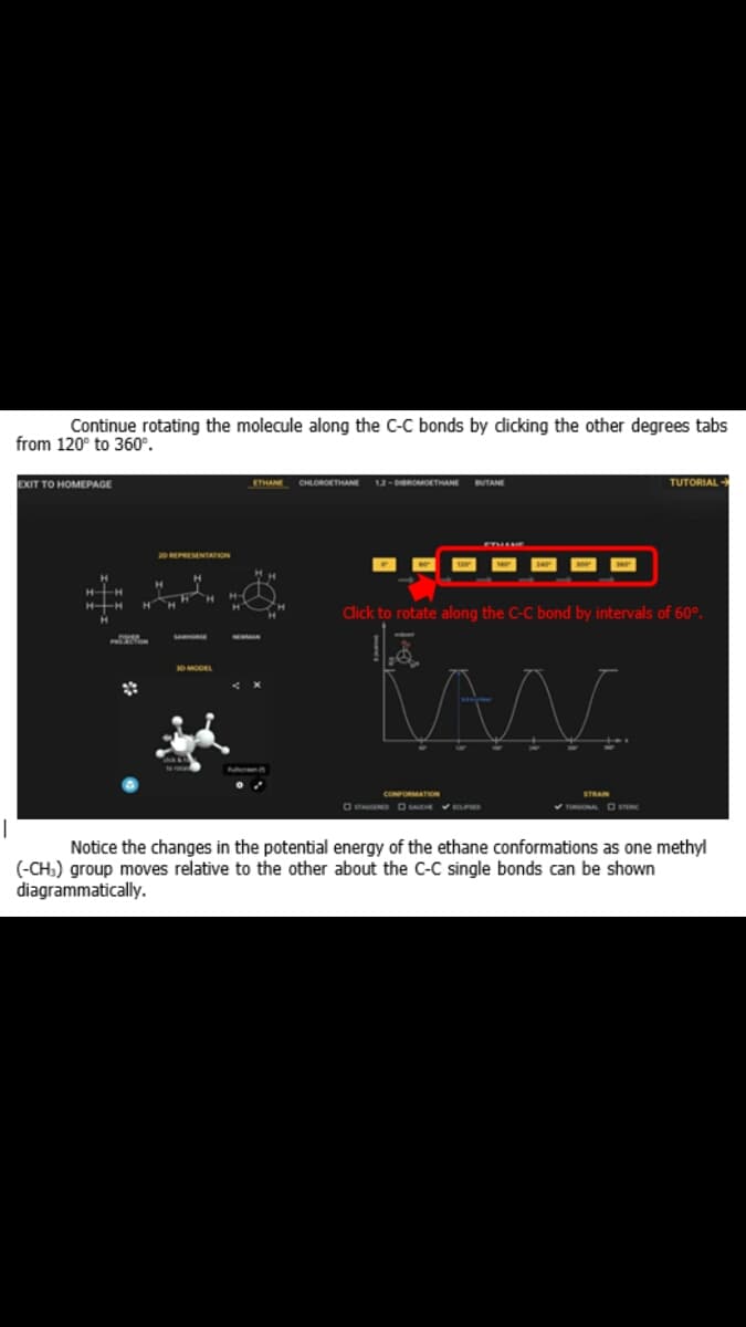 Continue rotating the molecule along the C-C bonds by dicking the other degrees tabs
from 120° to 360°.
EXIT TO HOMEPAGE
ETHANE
CHLOROETHANE 12 - DBROMOETHANE
TUTORIAL
BUTANE
20 REPRESENTATION
HH
HH
Click to rotate along the C-C bond by intervals of 60°.
CONFORMATION
STRAIN
OTAD D VPMD
Notice the changes in the potential energy of the ethane conformations as one methyl
(-CH:) group moves relative to the other about the C-C single bonds can be shown
diagrammatically.
