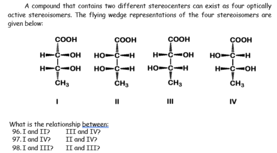 A compound that contains two different stereocenters can exist as four optically
active stereoisomers. The flying wedge representations of the four stereoisomers are
given below:
ÇOOH
ÇOOH
ÇOOH
ÇOOH
H-C-OH
HO-C-H
H-C-OH
HO-C-H
H-C-OH
HO-C-H
HO-C-H
H-C-OH
ČH3
ČH3
ČH3
ČH3
II
II
IV
What is the relationship between:
96.I and II?
97. I and IV?
98. I and III? II and III?
III and IV?
II and IV?
