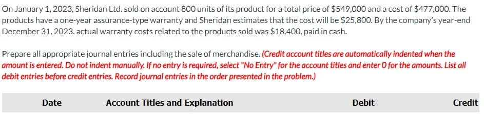 On January 1, 2023, Sheridan Ltd. sold on account 800 units of its product for a total price of $549,000 and a cost of $477,000. The
products have a one-year assurance-type warranty and Sheridan estimates that the cost will be $25,800. By the company's year-end
December 31, 2023, actual warranty costs related to the products sold was $18,400, paid in cash.
Prepare all appropriate journal entries including the sale of merchandise. (Credit account titles are automatically indented when the
amount is entered. Do not indent manually. If no entry is required, select "No Entry" for the account titles and enter O for the amounts. List all
debit entries before credit entries. Record journal entries in the order presented in the problem.)
Date
Account Titles and Explanation
Debit
Credit