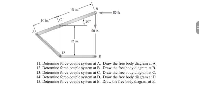 15 in.
80 lb
10 in.
to
20°
50 ib
12 in.
11. Determine force-couple system at A. Draw the free body diagram at A.
12. Determine force-couple system at B. Draw the free body diagram at B.
13. Determine force-couple system at C. Draw the free body diagram at C.
14. Determine force-couple system at D. Draw the free body diagram at D.
15. Determine force-couple system at E. Draw the free body diagram at E.
