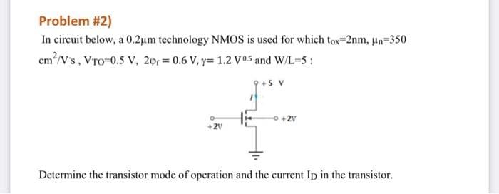 Problem #2)
In circuit below, a 0.2µm technology NMOS is used for which tox-2nm, un=350
cm/V's, VTo-0.5 V, 20 = 0.6 V, y= 1.2 V0.5 and W/L=5:
5 V
O +2V
+2V
Determine the transistor mode of operation and the current Ip in the transistor.
