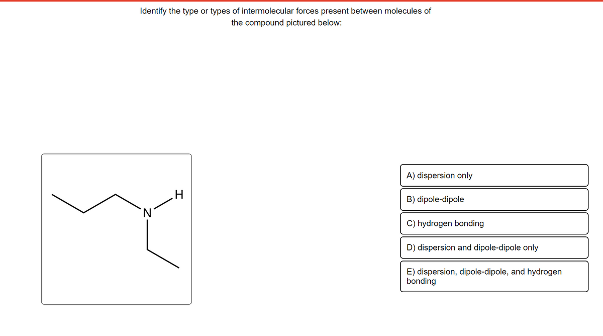 Identify the type or types of intermolecular forces present between molecules of
the compound pictured below:
'N
I
A) dispersion only
B) dipole-dipole
C) hydrogen bonding
D) dispersion and dipole-dipole only
E) dispersion, dipole-dipole, and hydrogen
bonding