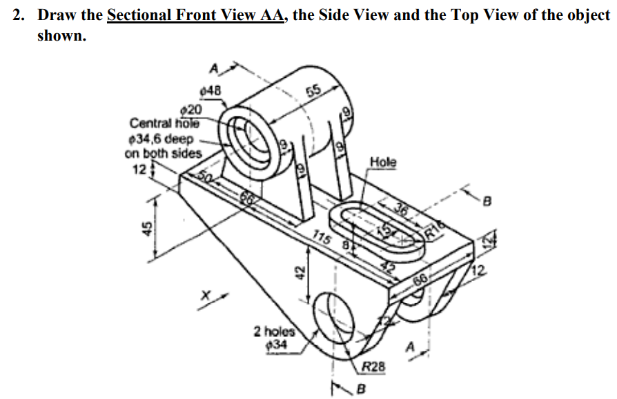 2. Draw the Sectional Front View AA, the Side View and the Top View of the object
shown.
A
048
55
020
Central hole
034,6 deep
on both sides
12
Hole
115
66
2 holes
934
R28
B
45
42
36
