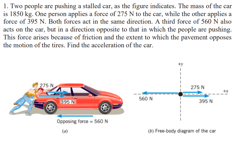 1. Two people are pushing a stalled car, as the figure indicates. The mass of the car
is 1850 kg. One person applies a force of 275 N to the car, while the other applies a
force of 395 N. Both forces act in the same direction. A third force of 560 N also
acts on the car, but in a direction opposite to that in which the people are pushing.
This force arises because of friction and the extent to which the pavement opposes
the motion of the tires. Find the acceleration of the car.
275 N
275 N
+x
560 N
395 N
395 N
Opposing force = 560 N
(a)
(b) Free-body diagram of the car

