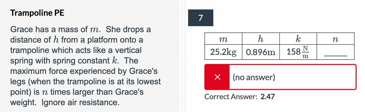 Trampoline PE
Grace has a mass of m. She drops a
distance of h from a platform onto a
trampoline which acts like a vertical
spring with spring constant k. The
maximum force experienced by Grace's
legs (when the trampoline is at its lowest
point) is n times larger than Grace's
weight. Ignore air resistance.
7
m
h
k
25.2kg 0.896m
✓ (no answer)
Correct Answer: 2.47
158 N
m
n