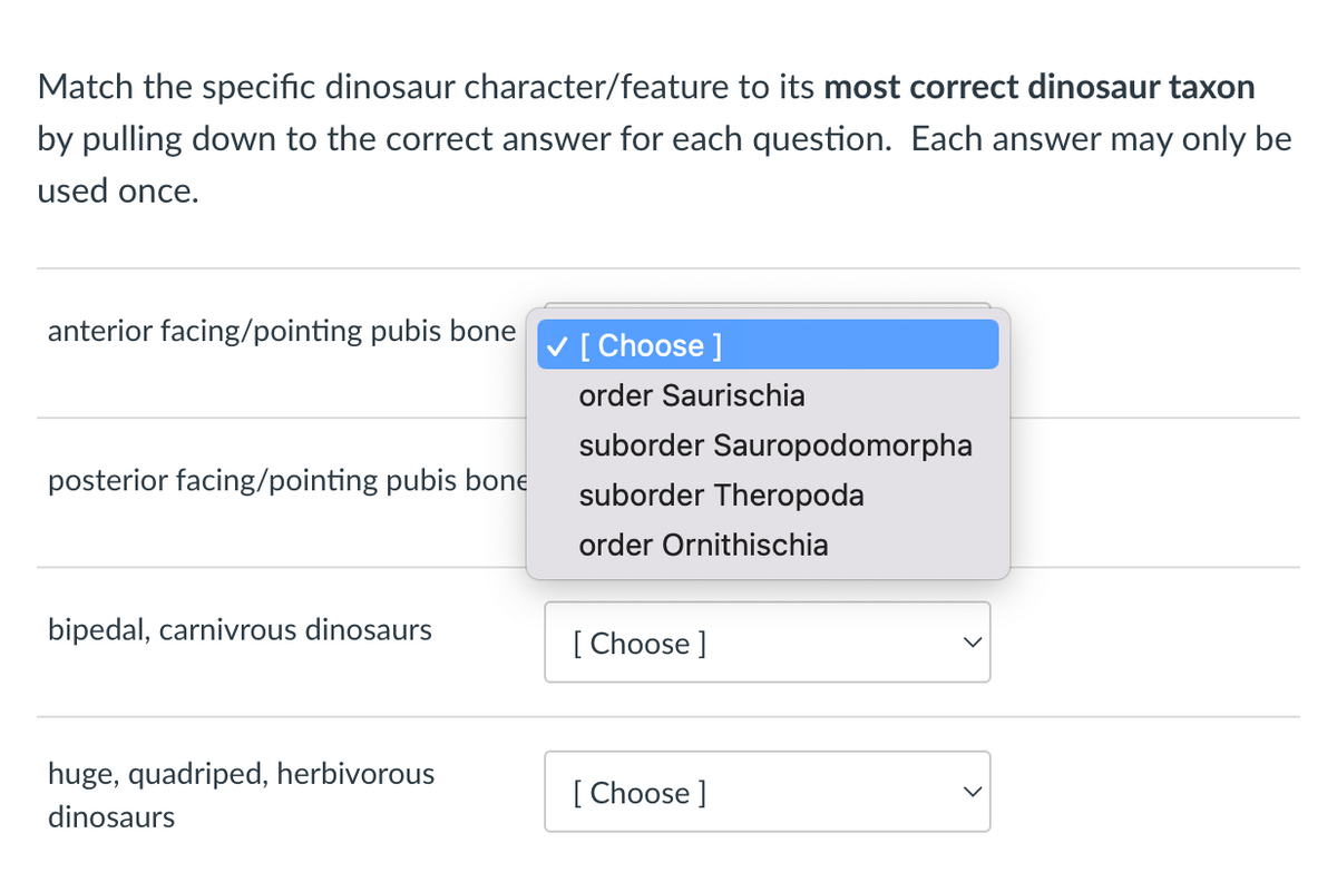 Match the specific dinosaur character/feature to its most correct dinosaur taxon
by pulling down to the correct answer for each question. Each answer may only be
used once.
anterior facing/pointing pubis bone
posterior facing/pointing pubis bone
bipedal, carnivrous dinosaurs
huge, quadriped, herbivorous
dinosaurs
✓ [Choose ]
order Saurischia
suborder Sauropodomorpha
suborder Theropoda
order Ornithischia
[Choose ]
[Choose ]
>