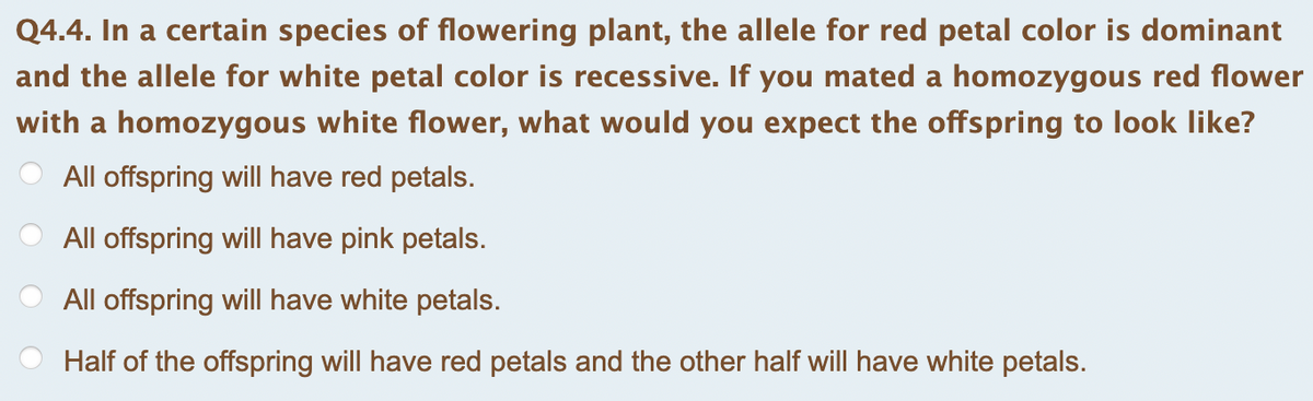 Q4.4. In a certain species of flowering plant, the allele for red petal color is dominant
and the allele for white petal color is recessive. If you mated a homozygous red flower
with a homozygous white flower, what would you expect the offspring to look like?
All offspring will have red petals.
All offspring will have pink petals.
All offspring will have white petals.
Half of the offspring will have red petals and the other half will have white petals.