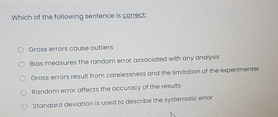 Which of the following sentence is correct:
Gross errors cause outliers
Bias measures the random error associated with any analysis
Gross errors result from carelessness and the limitation of the experimenter
Random error affects the accuracy of the results
Standard deviation is used to describe the systematic error

