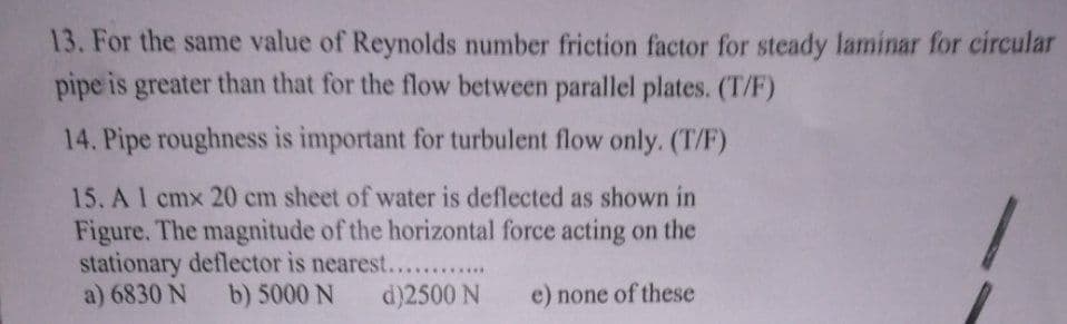 13. For the same value of Reynolds number friction factor for steady laminar for circular
pipe is greater than that for the flow between parallel plates. (T/F)
14. Pipe roughness is important for turbulent flow only. (T/F)
15. A 1 cmx 20 cm sheet of water is deflected as shown in
Figure. The magnitude of the horizontal force acting on the
stationary deflector is nearest.......
a) 6830 N b) 5000 N
d)2500 N
e) none of these