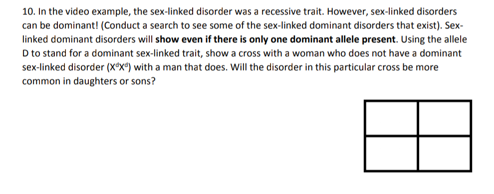 10. In the video example, the sex-linked disorder was a recessive trait. However, sex-linked disorders
can be dominant! (Conduct a search to see some of the sex-linked dominant disorders that exist). Sex-
linked dominant disorders will show even if there is only one dominant allele present. Using the allele
D to stand for a dominant sex-linked trait, show a cross with a woman who does not have a dominant
sex-linked disorder (X*Xª) with a man that does. Will the disorder in this particular cross be more
common in daughters or sons?
