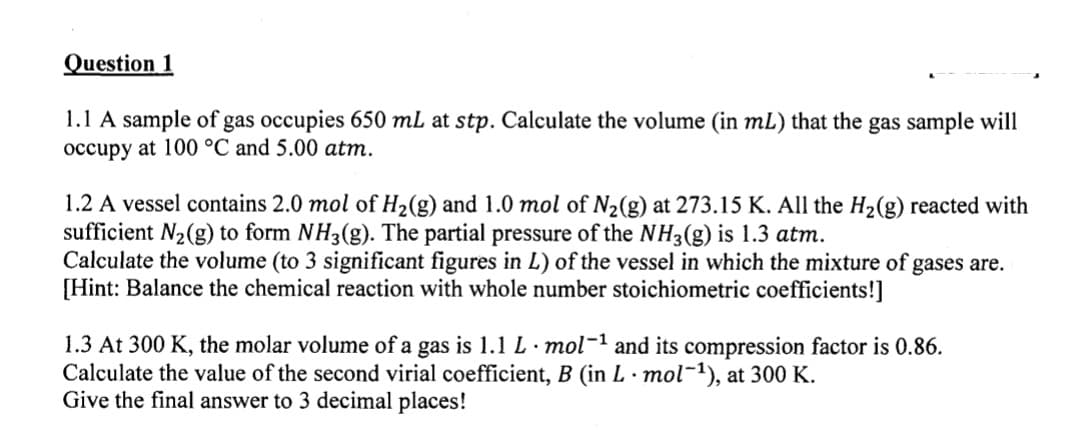 Question 1
1.1 A sample of gas occupies 650 mL at stp. Calculate the volume (in mL) that the gas sample will
occupy at 100 °C and 5.00 atm.
1.2 A vessel contains 2.0 mol of H₂(g) and 1.0 mol of N₂(g) at 273.15 K. All the H₂(g) reacted with
sufficient N₂(g) to form NH3(g). The partial pressure of the NH3(g) is 1.3 atm.
Calculate the volume (to 3 significant figures in L) of the vessel in which the mixture of gases are.
[Hint: Balance the chemical reaction with whole number stoichiometric coefficients!]
1.3 At 300 K, the molar volume of a gas is 1.1 L · mol-¹ and its compression factor is 0.86.
Calculate the value of the second virial coefficient, B (in L. mol-¹), at 300 K.
Give the final answer to 3 decimal places!