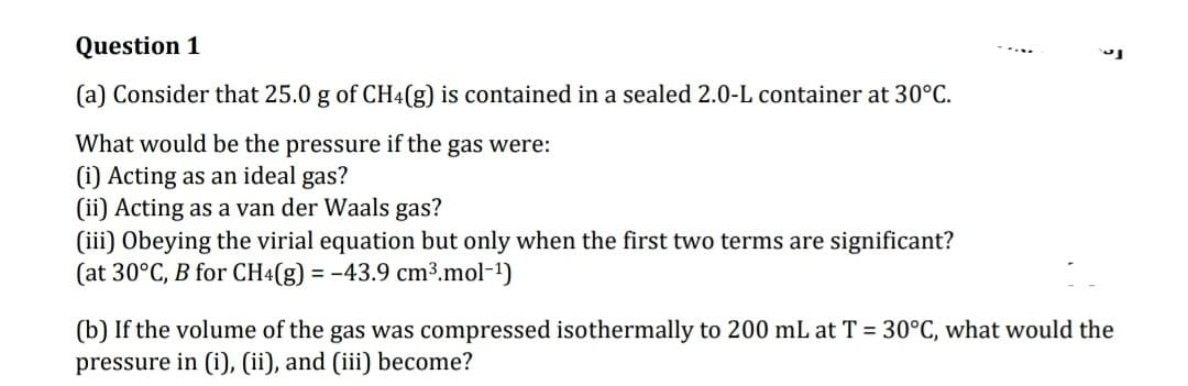 Question 1
(a) Consider that 25.0 g of CH4(g) is contained in a sealed 2.0-L container at 30°C.
What would be the pressure if the gas were:
(i) Acting as an ideal gas?
(ii) Acting as a van der Waals gas?
(iii) Obeying the virial equation but only when the first two terms are significant?
(at 30°C, B for CH4(g) = -43.9 cm³.mol-¹)
(b) If the volume of the gas was compressed isothermally to 200 mL at T = 30°C, what would the
pressure in (i), (ii), and (iii) become?