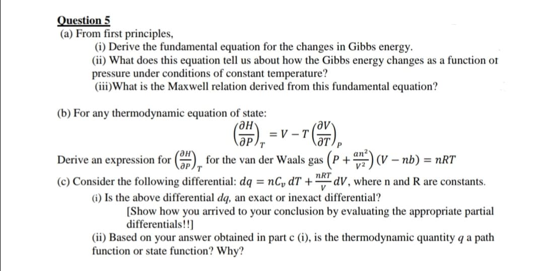 Question 5
(a) From first principles,
(i) Derive the fundamental equation for the changes in Gibbs energy.
(ii) What does this equation tell us about how the Gibbs energy changes as a function of
pressure under conditions of constant temperature?
(iii)What is the Maxwell relation derived from this fundamental equation?
(b) For any thermodynamic equation of state:
ƏH'
= V – T(-
ат
T
an2
Derive an expression for () for the van der Waals gas (P +) (V – nb) = nRT
%3D
T.
V2
(c) Consider the following differential: dq = nCy dT +
(i) Is the above differential dq, an exact or inexact differential?
nRT
dV, where n and R are constants.
V
[Show how you arrived to your conclusion by evaluating the appropriate partial
differentials!!]
(ii) Based on your answer obtained in part c (i), is the thermodynamic quantity q a path
function or state function? Why?

