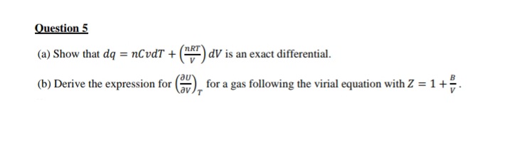 Question 5
nRT
(a) Show that dq = nCvdT + (T) dV is an exact differential.
(b) Derive the expression for
for a gas following the virial equation with Z = 1 +