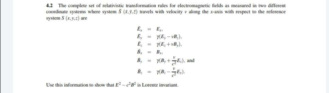 4.2 The complete set of relativistic transformation rules for electromagnetic fields as measured in two different
coordinate systems where system § (x,§,z) travels with velocity v along the x-axis with respect to the reference
system S (x,y,z) are
Ex,
Ē,
Y(E, – vB.),
Y(E, + vB,),
Bx,
%3D
글터), and
Y(B: -E,).
By
Y(By +
B, =
Use this information to show that E² – c²B² is Lorentz invariant.
